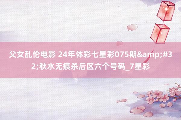 父女乱伦电影 24年体彩七星彩075期&#32;秋水无痕杀后区六个号码_7星彩