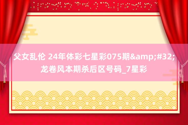 父女乱伦 24年体彩七星彩075期&#32;龙卷风本期杀后区号码_7星彩