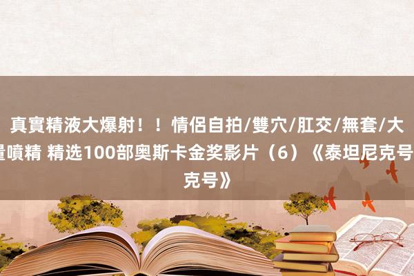 真實精液大爆射！！情侶自拍/雙穴/肛交/無套/大量噴精 精选100部奥斯卡金奖影片（6）《泰坦尼克号》