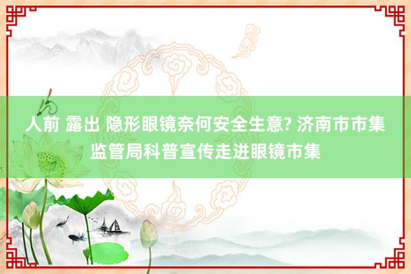 人前 露出 隐形眼镜奈何安全生意? 济南市市集监管局科普宣传走进眼镜市集