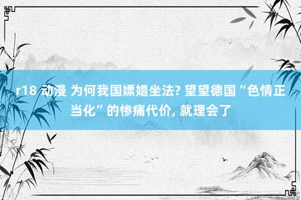 r18 动漫 为何我国嫖娼坐法? 望望德国“色情正当化”的惨痛代价， 就理会了