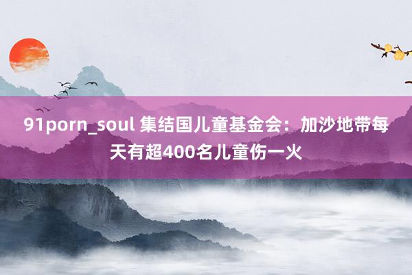 91porn_soul 集结国儿童基金会：加沙地带每天有超400名儿童伤一火