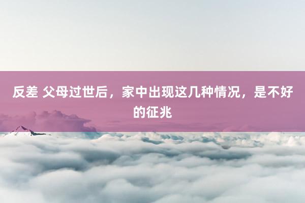 反差 父母过世后，家中出现这几种情况，是不好的征兆