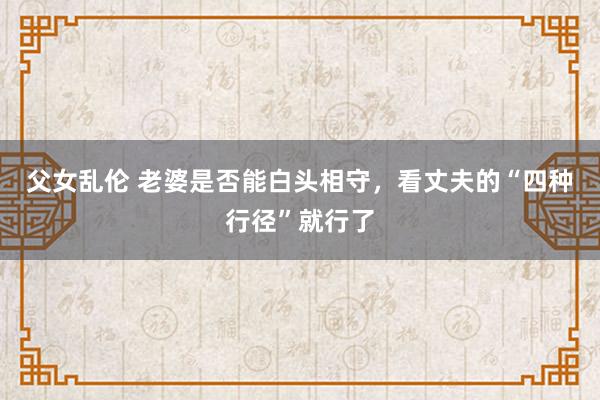 父女乱伦 老婆是否能白头相守，看丈夫的“四种行径”就行了