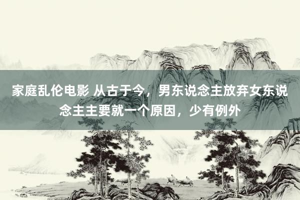 家庭乱伦电影 从古于今，男东说念主放弃女东说念主主要就一个原因，少有例外