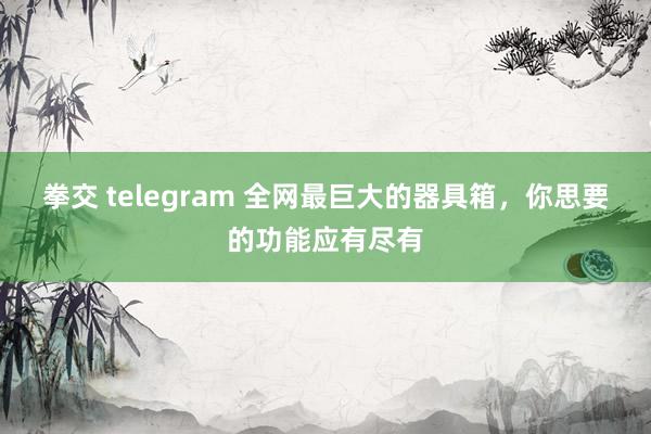 拳交 telegram 全网最巨大的器具箱，你思要的功能应有尽有