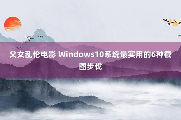 父女乱伦电影 Windows10系统最实用的6种截图步伐