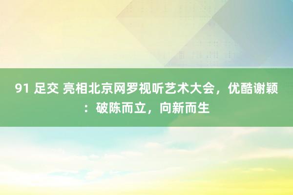 91 足交 亮相北京网罗视听艺术大会，优酷谢颖：破陈而立，向新而生