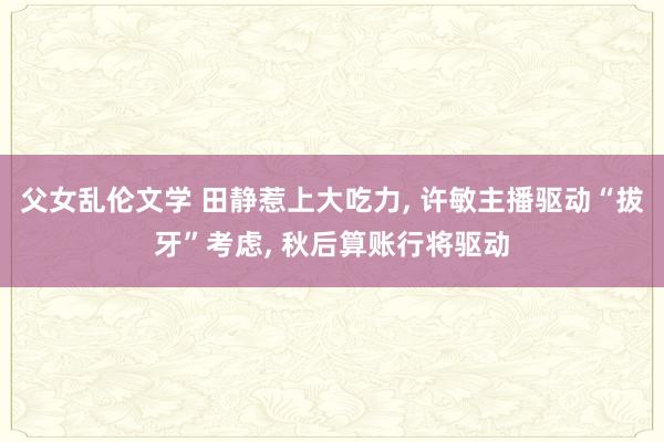 父女乱伦文学 田静惹上大吃力， 许敏主播驱动“拔牙”考虑， 秋后算账行将驱动