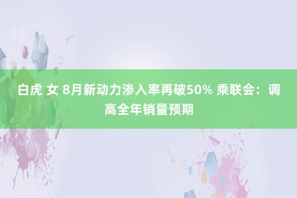 白虎 女 8月新动力渗入率再破50% 乘联会：调高全年销量预期