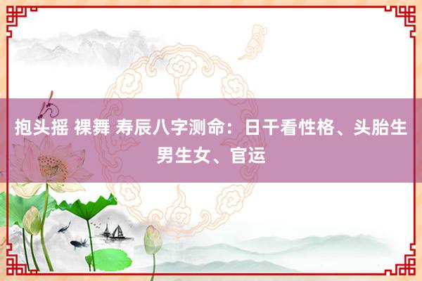 抱头摇 裸舞 寿辰八字测命：日干看性格、头胎生男生女、官运