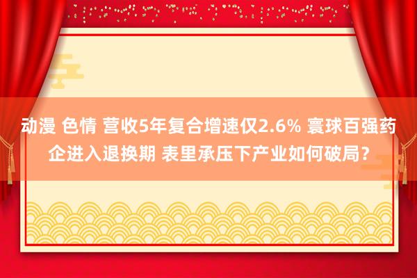 动漫 色情 营收5年复合增速仅2.6% 寰球百强药企进入退换期 表里承压下产业如何破局？