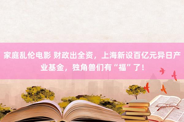 家庭乱伦电影 财政出全资，上海新设百亿元异日产业基金，独角兽们有“福”了！