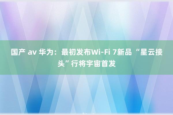 国产 av 华为：最初发布Wi-Fi 7新品 “星云接头”行将宇宙首发