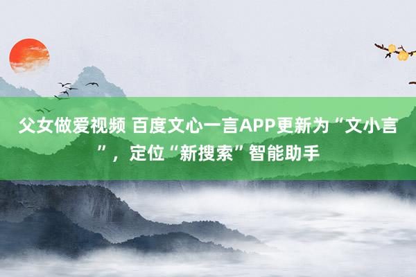 父女做爱视频 百度文心一言APP更新为“文小言”，定位“新搜索”智能助手