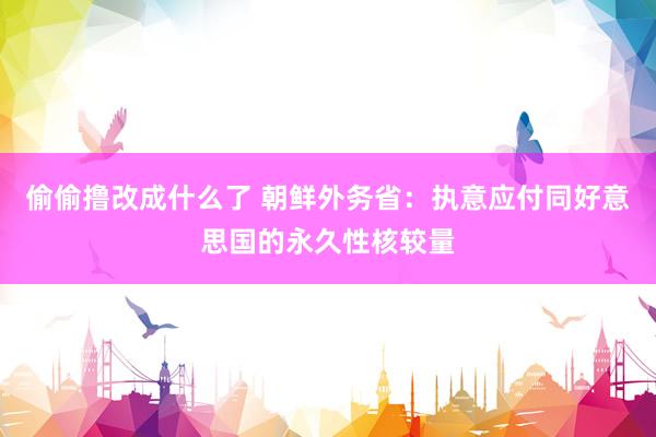 偷偷撸改成什么了 朝鲜外务省：执意应付同好意思国的永久性核较量