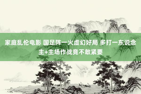 家庭乱伦电影 国足阵一火虚幻好局 多打一东说念主+主场作战竟不敢紧要