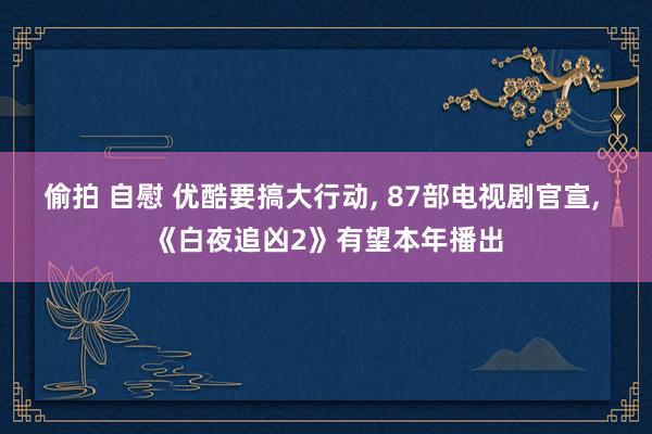 偷拍 自慰 优酷要搞大行动， 87部电视剧官宣， 《白夜追凶2》有望本年播出