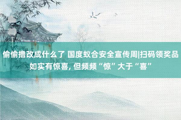 偷偷撸改成什么了 国度蚁合安全宣传周|扫码领奖品如实有惊喜， 但频频“惊”大于“喜”