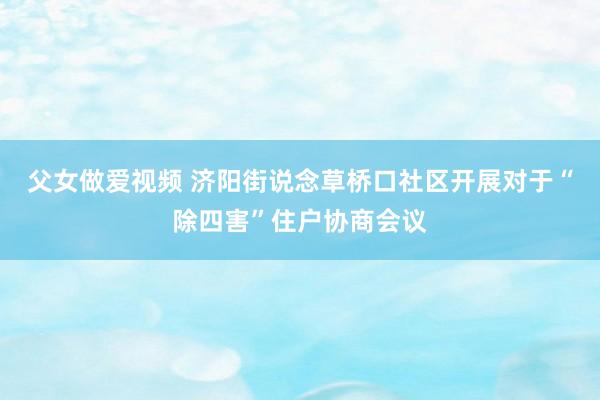 父女做爱视频 济阳街说念草桥口社区开展对于“除四害”住户协商会议