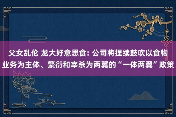 父女乱伦 龙大好意思食: 公司将捏续鼓吹以食物业务为主体、繁衍和宰杀为两翼的“一体两翼”政策