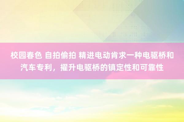 校园春色 自拍偷拍 精进电动肯求一种电驱桥和汽车专利，擢升电驱桥的镇定性和可靠性