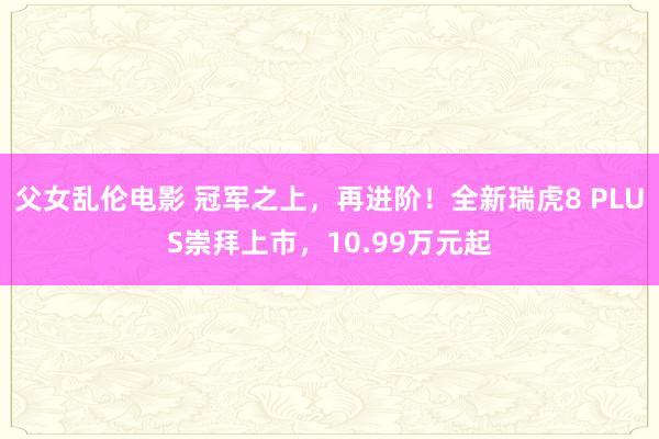 父女乱伦电影 冠军之上，再进阶！全新瑞虎8 PLUS崇拜上市，10.99万元起