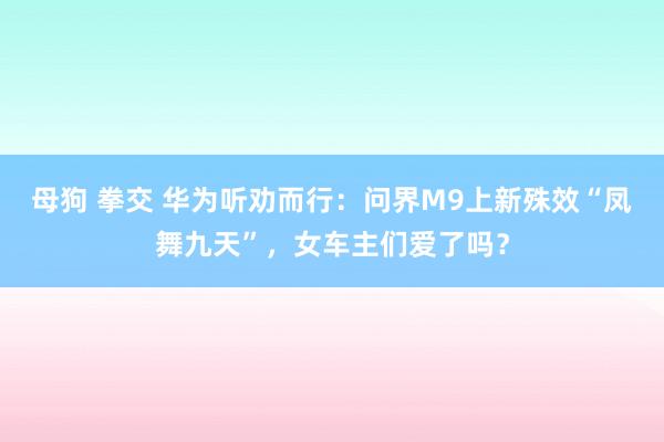 母狗 拳交 华为听劝而行：问界M9上新殊效“凤舞九天”，女车主们爱了吗？