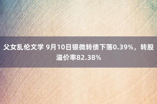 父女乱伦文学 9月10日银微转债下落0.39%，转股溢价率82.38%