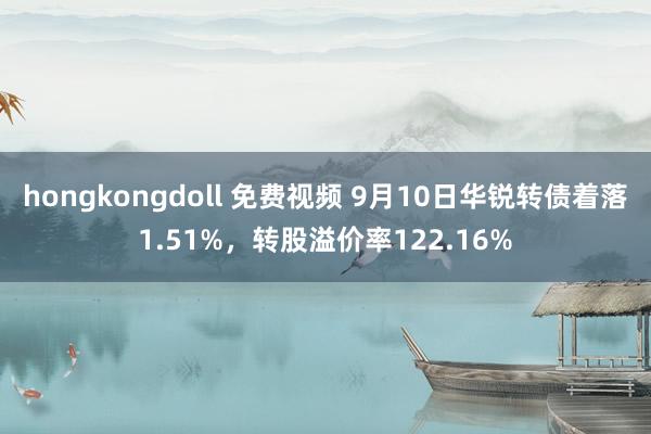 hongkongdoll 免费视频 9月10日华锐转债着落1.51%，转股溢价率122.16%