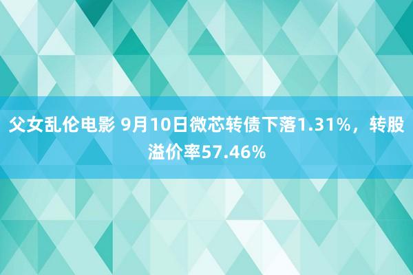 父女乱伦电影 9月10日微芯转债下落1.31%，转股溢价率57.46%