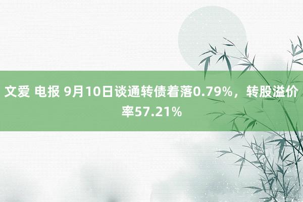 文爱 电报 9月10日谈通转债着落0.79%，转股溢价率57.21%