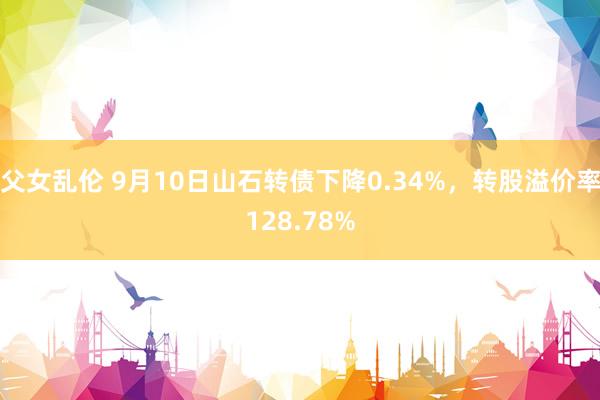 父女乱伦 9月10日山石转债下降0.34%，转股溢价率128.78%