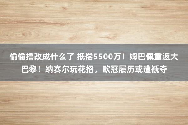 偷偷撸改成什么了 抵偿5500万！姆巴佩重返大巴黎！纳赛尔玩花招，欧冠履历或遭褫夺