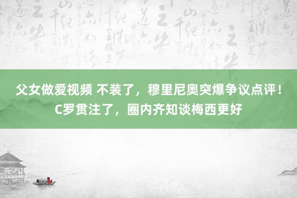 父女做爱视频 不装了，穆里尼奥突爆争议点评！C罗贯注了，圈内齐知谈梅西更好