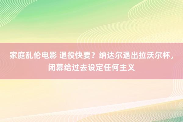 家庭乱伦电影 退役快要？纳达尔退出拉沃尔杯，闭幕给过去设定任何主义