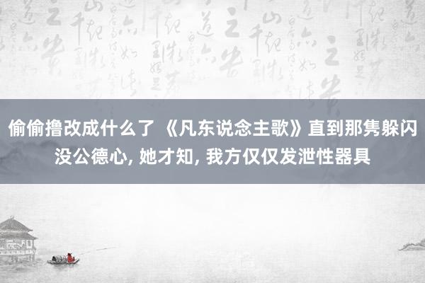 偷偷撸改成什么了 《凡东说念主歌》直到那隽躲闪没公德心， 她才知， 我方仅仅发泄性器具