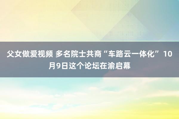 父女做爱视频 多名院士共商“车路云一体化” 10月9日这个论坛在渝启幕