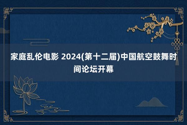 家庭乱伦电影 2024(第十二届)中国航空鼓舞时间论坛开幕