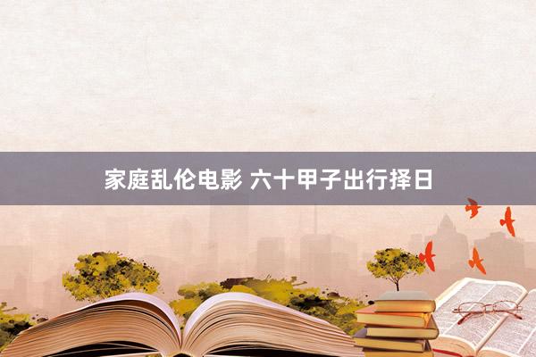 家庭乱伦电影 六十甲子出行择日