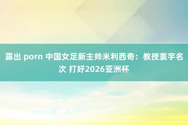 露出 porn 中国女足新主帅米利西奇：教授寰宇名次 打好2026亚洲杯