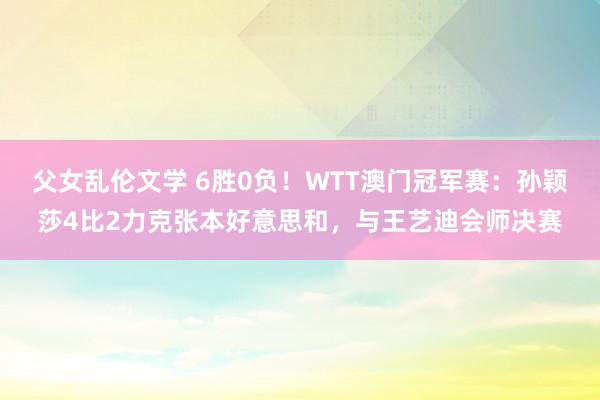 父女乱伦文学 6胜0负！WTT澳门冠军赛：孙颖莎4比2力克张本好意思和，与王艺迪会师决赛