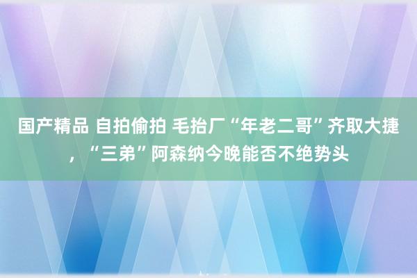 国产精品 自拍偷拍 毛抬厂“年老二哥”齐取大捷，“三弟”阿森纳今晚能否不绝势头