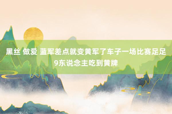 黑丝 做爱 蓝军差点就变黄军了车子一场比赛足足9东说念主吃到黄牌