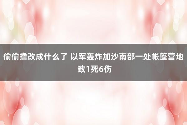 偷偷撸改成什么了 以军轰炸加沙南部一处帐篷营地 致1死6伤