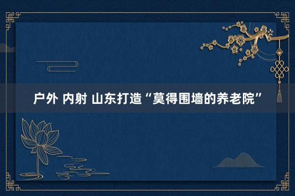 户外 内射 山东打造“莫得围墙的养老院”