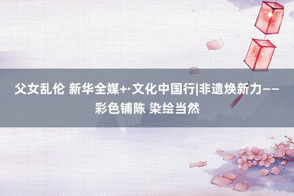 父女乱伦 新华全媒+·文化中国行|非遗焕新力——彩色铺陈 染绘当然