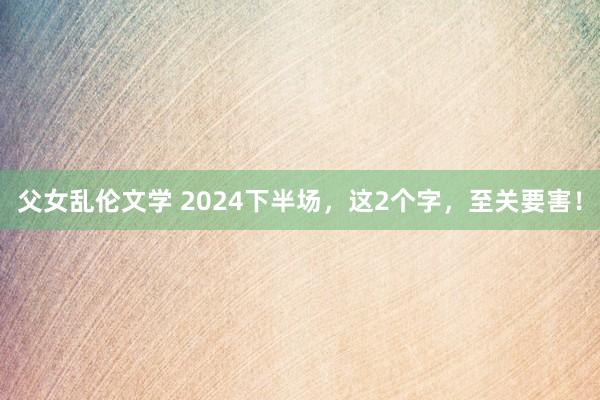 父女乱伦文学 2024下半场，这2个字，至关要害！