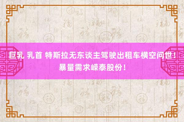 巨乳 乳首 特斯拉无东谈主驾驶出租车横空问世！暴量需求嵘泰股份！