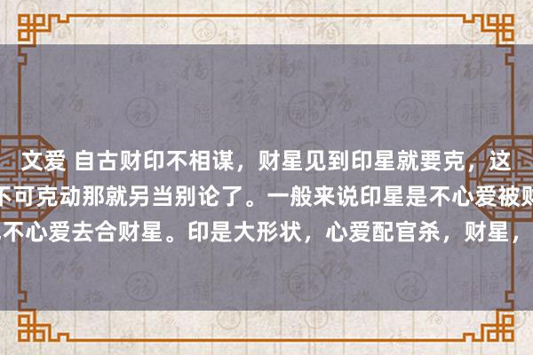 文爱 自古财印不相谋，财星见到印星就要克，这是财星的天性，虽然能不可克动那就另当别论了。一般来说印星是不心爱被财星克的，也不心爱去合财星。印是大形状，心爱配官杀，财星，是我克之物，用印去合财。属于大材...